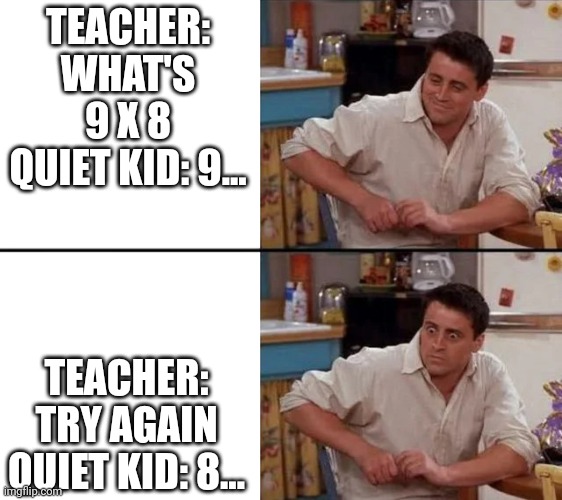 Surprised Joey | TEACHER: WHAT'S 9 X 8
QUIET KID: 9... TEACHER: TRY AGAIN
QUIET KID: 8... | image tagged in surprised joey | made w/ Imgflip meme maker