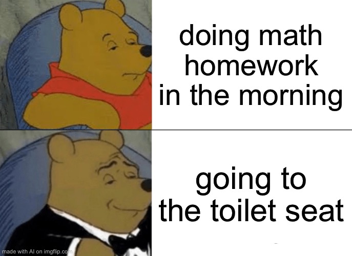 Tuxedo Winnie The Pooh | doing math homework in the morning; going to the toilet seat | image tagged in memes,tuxedo winnie the pooh | made w/ Imgflip meme maker