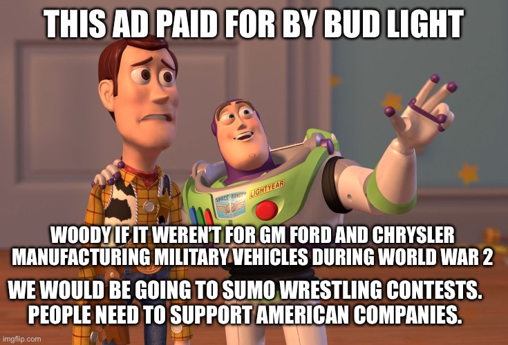 X, X Everywhere Meme | THIS AD PAID FOR BY BUD LIGHT; WOODY IF IT WEREN’T FOR GM FORD AND CHRYSLER MANUFACTURING MILITARY VEHICLES DURING WORLD WAR 2; WE WOULD BE GOING TO SUMO WRESTLING CONTESTS. 
PEOPLE NEED TO SUPPORT AMERICAN COMPANIES. | image tagged in memes,x x everywhere | made w/ Imgflip meme maker