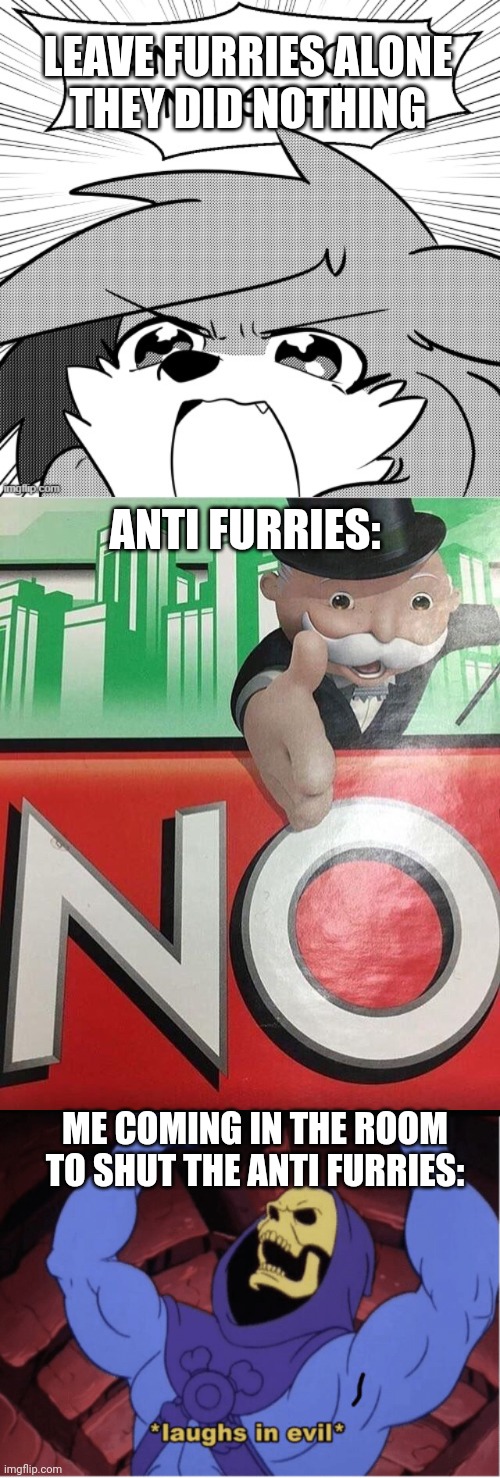 They are so rude, and they deserve a whooping for disrespecting furries | LEAVE FURRIES ALONE
THEY DID NOTHING; ANTI FURRIES:; ME COMING IN THE ROOM TO SHUT THE ANTI FURRIES: | image tagged in angry wolf noises,no monopoly,laughs in evil | made w/ Imgflip meme maker