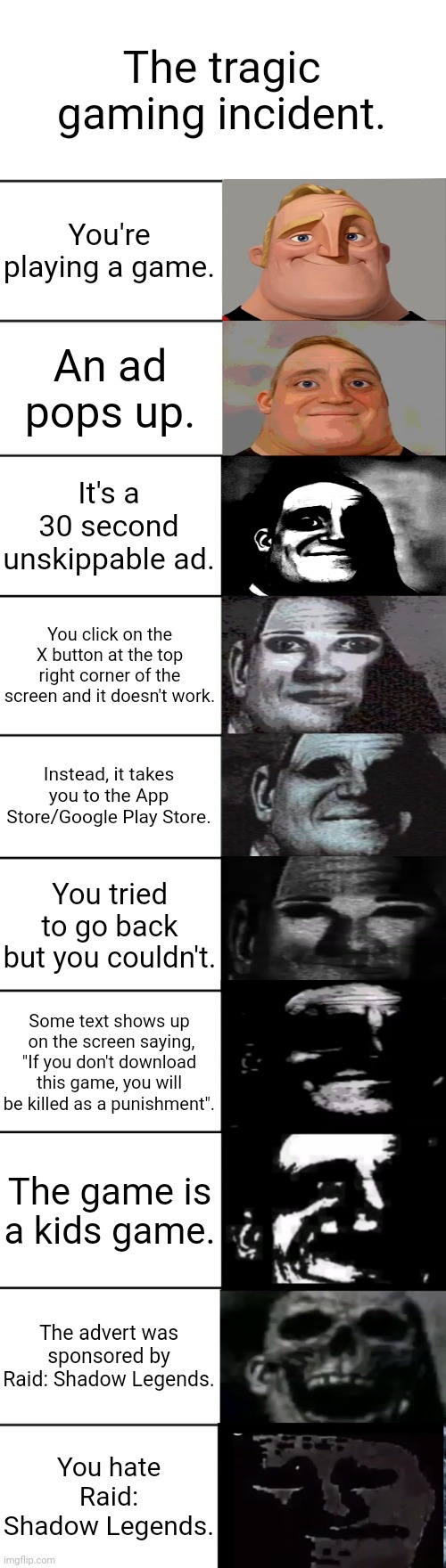 Just a random meme | The tragic gaming incident. You're playing a game. An ad pops up. It's a 30 second unskippable ad. You click on the X button at the top right corner of the screen and it doesn't work. Instead, it takes you to the App Store/Google Play Store. You tried to go back but you couldn't. Some text shows up  on the screen saying, "If you don't download this game, you will be killed as a punishment". The game is a kids game. The advert was sponsored by Raid: Shadow Legends. You hate Raid: Shadow Legends. | image tagged in mr incredible becoming uncanny | made w/ Imgflip meme maker