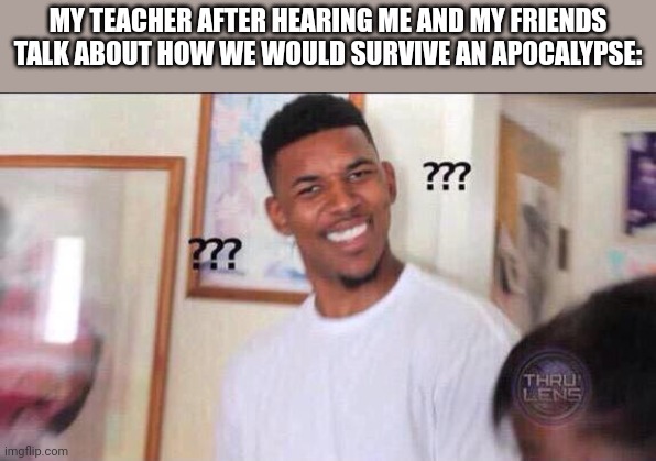 We were doing that in science :) | MY TEACHER AFTER HEARING ME AND MY FRIENDS TALK ABOUT HOW WE WOULD SURVIVE AN APOCALYPSE: | image tagged in black guy confused | made w/ Imgflip meme maker
