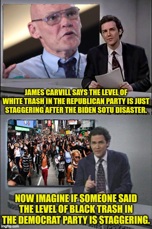 Racist Democrats being racist | JAMES CARVILL SAYS THE LEVEL OF WHITE TRASH IN THE REPUBLICAN PARTY IS JUST STAGGERING AFTER THE BIDEN SOTU DISASTER. NOW IMAGINE IF SOMEONE SAID THE LEVEL OF BLACK TRASH IN THE DEMOCRAT PARTY IS STAGGERING. | image tagged in racist,democrats,white people,black people | made w/ Imgflip meme maker