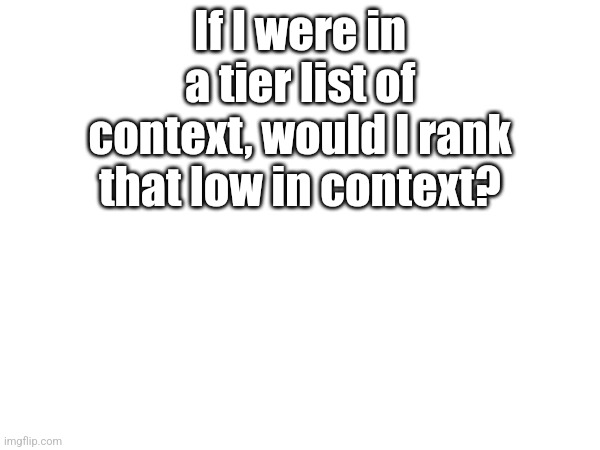 R | If I were in a tier list of context, would I rank that low in context? | made w/ Imgflip meme maker
