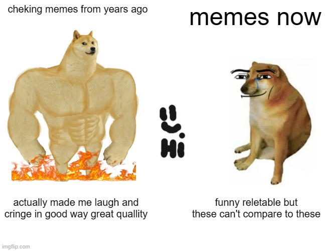 did you check the title first?(i dont get the point of asking) | cheking memes from years ago; memes now; actually made me laugh and cringe in good way great quallity; funny reletable but these can't compare to these | image tagged in memes,buff doge vs cheems | made w/ Imgflip meme maker