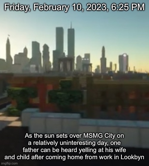 Friday, February 10, 2023, 6:25 PM; As the sun sets over MSMG City on a relatively uninteresting day, one father can be heard yelling at his wife and child after coming home from work in Lookbyn | made w/ Imgflip meme maker