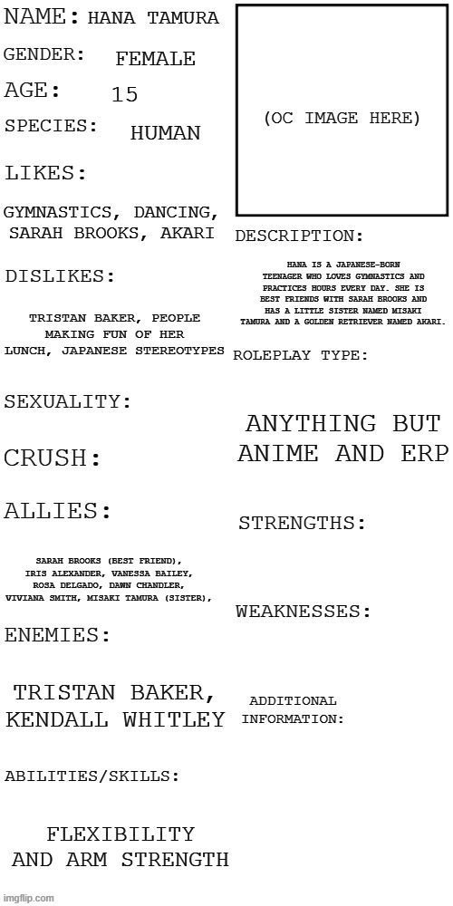 (Updated) Roleplay OC showcase | HANA TAMURA; FEMALE; 15; HUMAN; GYMNASTICS, DANCING, SARAH BROOKS, AKARI; HANA IS A JAPANESE-BORN TEENAGER WHO LOVES GYMNASTICS AND PRACTICES HOURS EVERY DAY. SHE IS BEST FRIENDS WITH SARAH BROOKS AND HAS A LITTLE SISTER NAMED MISAKI TAMURA AND A GOLDEN RETRIEVER NAMED AKARI. TRISTAN BAKER, PEOPLE MAKING FUN OF HER LUNCH, JAPANESE STEREOTYPES; ANYTHING BUT ANIME AND ERP; SARAH BROOKS (BEST FRIEND), IRIS ALEXANDER, VANESSA BAILEY, ROSA DELGADO, DAWN CHANDLER, VIVIANA SMITH, MISAKI TAMURA (SISTER), TRISTAN BAKER, KENDALL WHITLEY; FLEXIBILITY AND ARM STRENGTH | image tagged in updated roleplay oc showcase | made w/ Imgflip meme maker