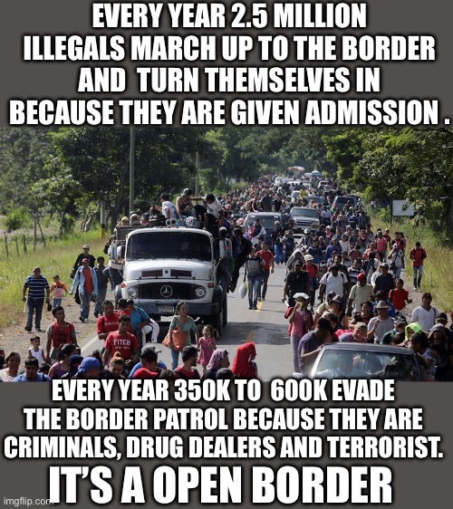 Yep | EVERY YEAR 2.5 MILLION ILLEGALS MARCH UP TO THE BORDER AND  TURN THEMSELVES IN BECAUSE THEY ARE GIVEN ADMISSION . EVERY YEAR 350K TO  600K EVADE THE BORDER PATROL BECAUSE THEY ARE CRIMINALS, DRUG DEALERS AND TERRORIST. IT’S A OPEN BORDER | image tagged in illegal caravan | made w/ Imgflip meme maker