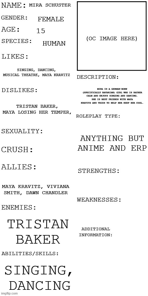 (Updated) Roleplay OC showcase | MIRA SCHUSTER; FEMALE; 15; HUMAN; SINGING, DANCING, MUSICAL THEATRE, MAYA KRAVITZ; MIRA IS A GERMAN-BORN (SPECIFICALLY BAVARIAN) GIRL WHO IS RATHER CALM AND ENJOYS SINGING AND DANCING. SHE IS BEST FRIENDS WITH MAYA KRAVITZ AND TRIES TO HELP HER KEEP HER COOL. TRISTAN BAKER, MAYA LOSING HER TEMPER, ANYTHING BUT ANIME AND ERP; MAYA KRAVITZ, VIVIANA SMITH, DAWN CHANDLER; TRISTAN BAKER; SINGING, DANCING | image tagged in updated roleplay oc showcase | made w/ Imgflip meme maker