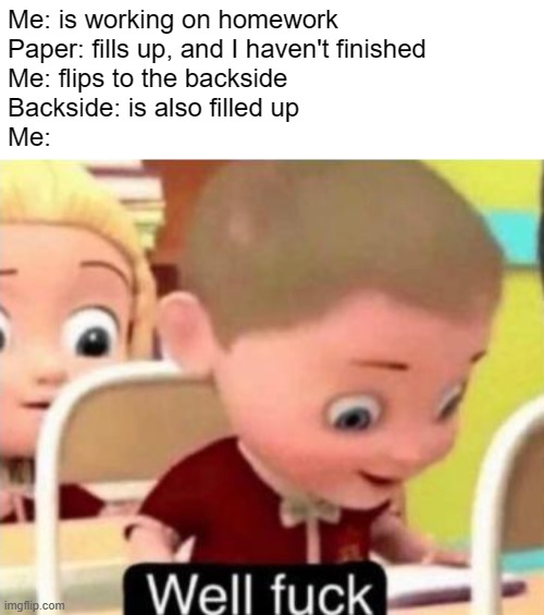 So annoying | Me: is working on homework
Paper: fills up, and I haven't finished
Me: flips to the backside
Backside: is also filled up
Me: | image tagged in well frick,homework,annoying,memes,fun,relatable | made w/ Imgflip meme maker