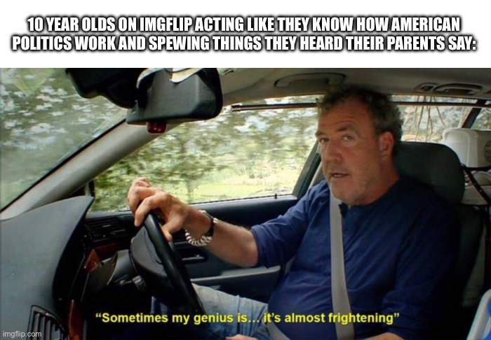 sometimes my genius is... it's almost frightening | 10 YEAR OLDS ON IMGFLIP ACTING LIKE THEY KNOW HOW AMERICAN POLITICS WORK AND SPEWING THINGS THEY HEARD THEIR PARENTS SAY: | image tagged in sometimes my genius is it's almost frightening,politics,yeet the child | made w/ Imgflip meme maker