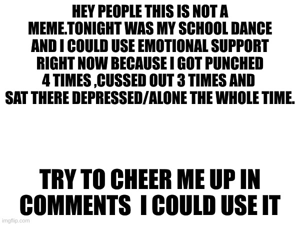 I also got rejected 6 times | HEY PEOPLE THIS IS NOT A MEME.TONIGHT WAS MY SCHOOL DANCE AND I COULD USE EMOTIONAL SUPPORT RIGHT NOW BECAUSE I GOT PUNCHED 4 TIMES ,CUSSED OUT 3 TIMES AND  SAT THERE DEPRESSED/ALONE THE WHOLE TIME. TRY TO CHEER ME UP IN COMMENTS  I COULD USE IT | image tagged in lonely | made w/ Imgflip meme maker