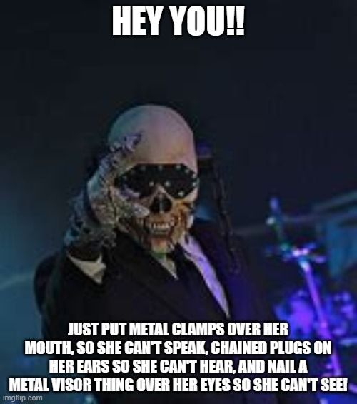 HEY YOU!! JUST PUT METAL CLAMPS OVER HER MOUTH, SO SHE CAN'T SPEAK, CHAINED PLUGS ON HER EARS SO SHE CAN'T HEAR, AND NAIL A METAL VISOR THIN | made w/ Imgflip meme maker