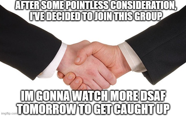 you called?- | AFTER SOME POINTLESS CONSIDERATION, I'VE DECIDED TO JOIN THIS GROUP; IM GONNA WATCH MORE DSAF TOMORROW TO GET CAUGHT UP | image tagged in business handshake | made w/ Imgflip meme maker