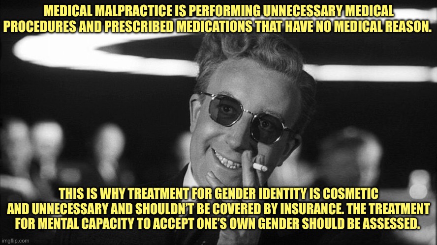 Doctor Strangelove says... | MEDICAL MALPRACTICE IS PERFORMING UNNECESSARY MEDICAL PROCEDURES AND PRESCRIBED MEDICATIONS THAT HAVE NO MEDICAL REASON. THIS IS WHY TREATMENT FOR GENDER IDENTITY IS COSMETIC AND UNNECESSARY AND SHOULDN’T BE COVERED BY INSURANCE. THE TREATMENT FOR MENTAL CAPACITY TO ACCEPT ONE’S OWN GENDER SHOULD BE ASSESSED. | image tagged in doctor strangelove says | made w/ Imgflip meme maker