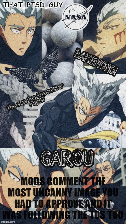 ptsd guy garou announcemet or any other shit temp | MODS COMMENT THE MOST UNCANNY IMAGE YOU HAD TO APPROVE AND IT WAS FOLLOWING THE TOS TOO | image tagged in ptsd guy garou announcemet or any other shit temp | made w/ Imgflip meme maker