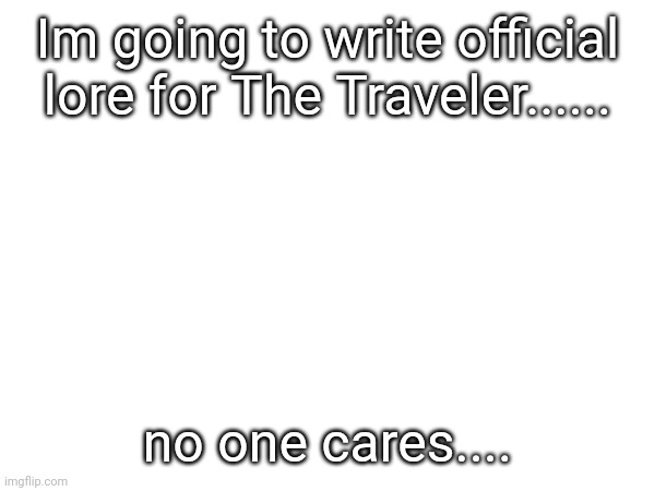 .... | Im going to write official lore for The Traveler...... no one cares.... | made w/ Imgflip meme maker