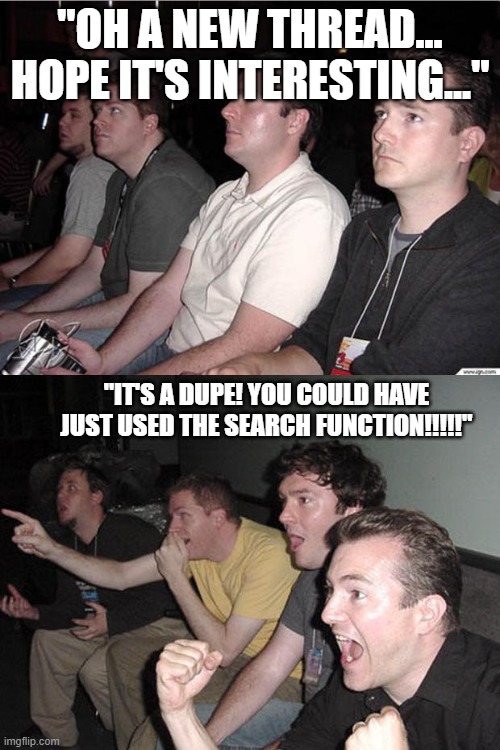 reaction guys | "OH A NEW THREAD... HOPE IT'S INTERESTING..."; "IT'S A DUPE! YOU COULD HAVE JUST USED THE SEARCH FUNCTION!!!!!" | image tagged in reaction guys | made w/ Imgflip meme maker