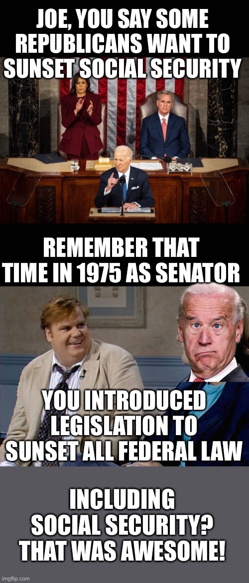 Biden INTRODUCED legislation to sunset federal laws every 4 years, Social Security included, as Senator in 1975 | JOE, YOU SAY SOME REPUBLICANS WANT TO SUNSET SOCIAL SECURITY; REMEMBER THAT TIME IN 1975 AS SENATOR; YOU INTRODUCED LEGISLATION TO SUNSET ALL FEDERAL LAW; INCLUDING SOCIAL SECURITY? THAT WAS AWESOME! | image tagged in biden sotu 2023,remember that time,sunset,social security,biden,introduced | made w/ Imgflip meme maker