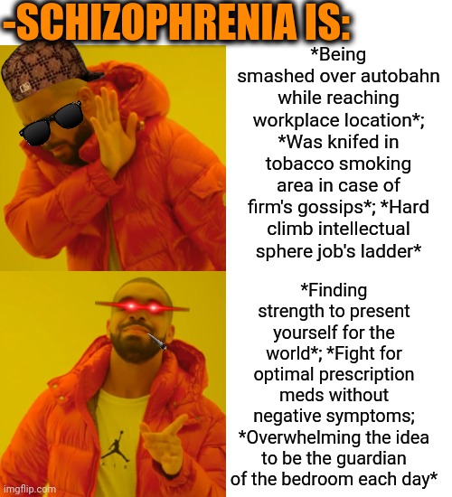 -If don't know yet. | -SCHIZOPHRENIA IS:; *Being smashed over autobahn while reaching workplace location*; *Was knifed in tobacco smoking area in case of firm's gossips*; *Hard climb intellectual sphere job's ladder*; *Finding strength to present yourself for the world*; *Fight for optimal prescription meds without negative symptoms; *Overwhelming the idea to be the guardian of the bedroom each day* | image tagged in memes,drake hotline bling,gollum schizophrenia,i'm a simple man,psychiatrist,work sucks | made w/ Imgflip meme maker