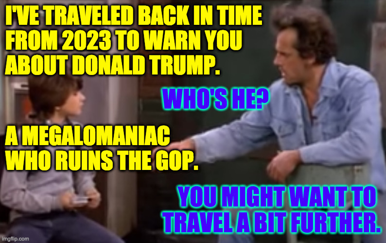 Trump accelerating the collapse in progress. | I'VE TRAVELED BACK IN TIME
FROM 2023 TO WARN YOU
ABOUT DONALD TRUMP. WHO'S HE? A MEGALOMANIAC
WHO RUINS THE GOP. YOU MIGHT WANT TO 
TRAVEL A BIT FURTHER. | image tagged in memes,trump,gop last days | made w/ Imgflip meme maker