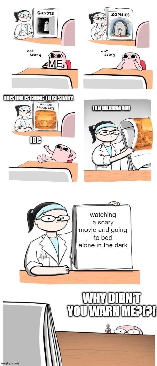 Not Scary | ME; THIS ONE IS GOING TO BE SCARY. I AM WARNING YOU; IDC; watching a scary movie and going to bed alone in the dark; WHY DIDN'T YOU WARN ME?!?! | image tagged in not scary | made w/ Imgflip meme maker