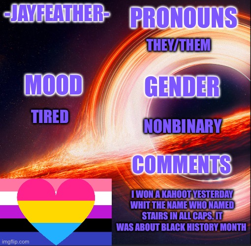 I got 5th in another kahoot | PRONOUNS; -JAYFEATHER-; THEY/THEM; GENDER; MOOD; NONBINARY; TIRED; COMMENTS; I WON A KAHOOT YESTERDAY WHIT THE NAME WHO NAMED STAIRS IN ALL CAPS. IT WAS ABOUT BLACK HISTORY MONTH | image tagged in template for me | made w/ Imgflip meme maker