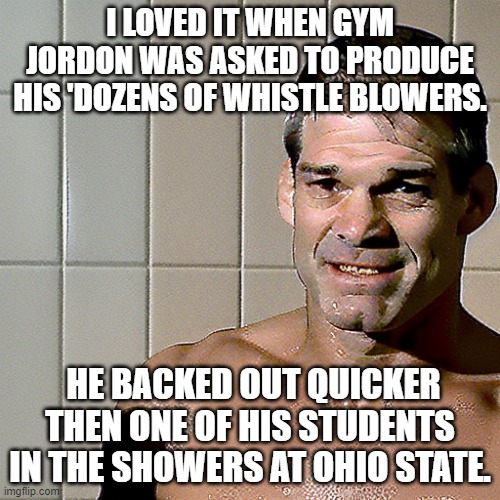 Gym Jordan Whistleblowers | I LOVED IT WHEN GYM JORDON WAS ASKED TO PRODUCE HIS 'DOZENS OF WHISTLE BLOWERS. HE BACKED OUT QUICKER THEN ONE OF HIS STUDENTS IN THE SHOWERS AT OHIO STATE. | image tagged in jim jordan | made w/ Imgflip meme maker