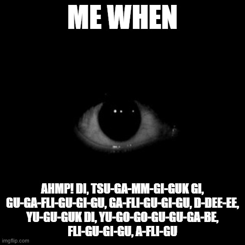 yes | ME WHEN; AHMP! DI, TSU-GA-MM-GI-GUK GI,
GU-GA-FLI-GU-GI-GU, GA-FLI-GU-GI-GU, D-DEE-EE,
YU-GU-GUK DI, YU-GO-GO-GU-GU-GA-BE,
FLI-GU-GI-GU, A-FLI-GU | image tagged in funny | made w/ Imgflip meme maker