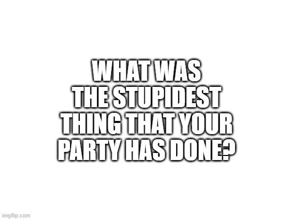 Hello everyone | WHAT WAS THE STUPIDEST THING THAT YOUR PARTY HAS DONE? | image tagged in blank white template | made w/ Imgflip meme maker