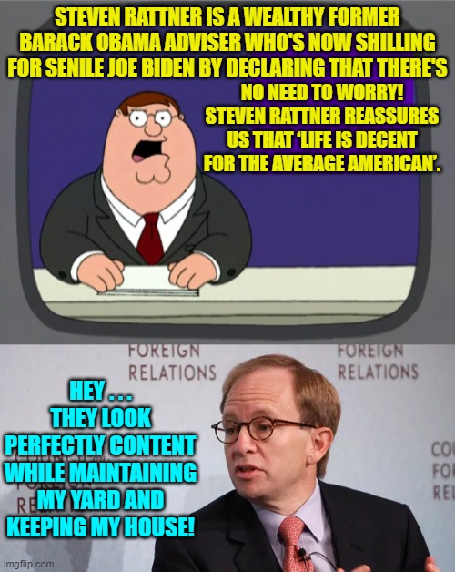 The wealthy leftist's . . . perspective. | STEVEN RATTNER IS A WEALTHY FORMER BARACK OBAMA ADVISER WHO'S NOW SHILLING FOR SENILE JOE BIDEN BY DECLARING THAT THERE'S; NO NEED TO WORRY! STEVEN RATTNER REASSURES US THAT ‘LIFE IS DECENT FOR THE AVERAGE AMERICAN’. HEY . . . THEY LOOK PERFECTLY CONTENT WHILE MAINTAINING MY YARD AND KEEPING MY HOUSE! | image tagged in peter griffin news | made w/ Imgflip meme maker