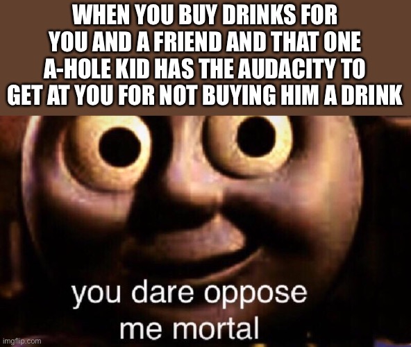 F#€k you David | WHEN YOU BUY DRINKS FOR YOU AND A FRIEND AND THAT ONE A-HOLE KID HAS THE AUDACITY TO GET AT YOU FOR NOT BUYING HIM A DRINK | image tagged in you dare oppose me mortal | made w/ Imgflip meme maker
