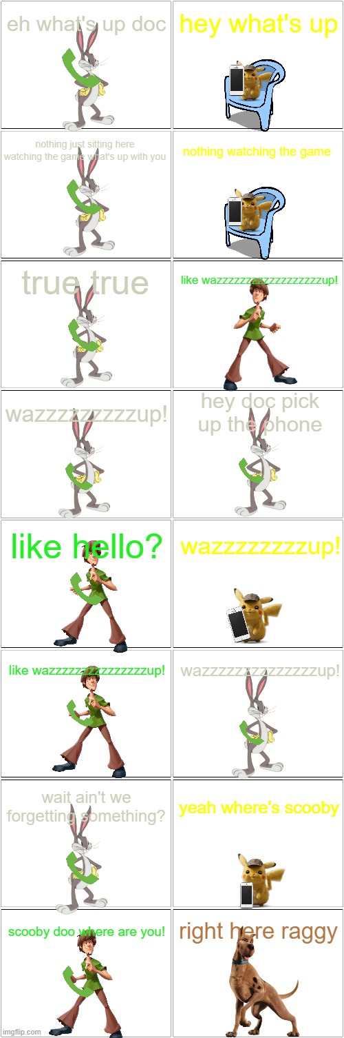 the tribute to the greatest super bowl commercial ever | eh what's up doc; hey what's up; nothing just sitting here watching the game what's up with you; nothing watching the game; true true; like wazzzzzzzzzzzzzzzzzzup! hey doc pick up the phone; wazzzzzzzzzup! like hello? wazzzzzzzzup! like wazzzzzzzzzzzzzzzup! wazzzzzzzzzzzzzzup! yeah where's scooby; wait ain't we forgetting something? right here raggy; scooby doo where are you! | image tagged in blank comic panel 2x8,superbowl,warner bros,wazzup | made w/ Imgflip meme maker
