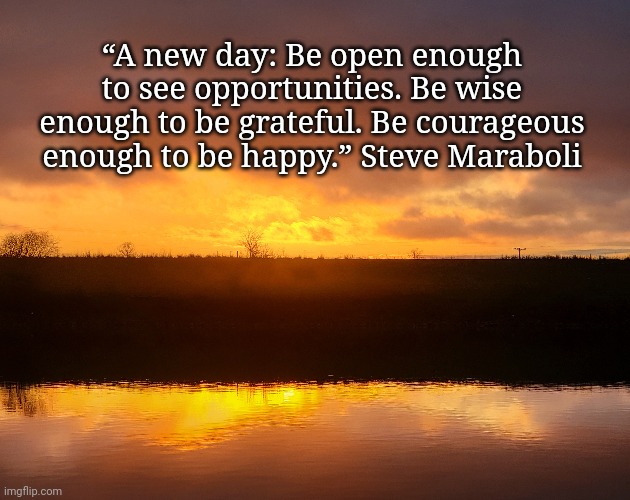 A new day | “A new day: Be open enough to see opportunities. Be wise enough to be grateful. Be courageous enough to be happy.” Steve Maraboli | image tagged in sunrise,hope | made w/ Imgflip meme maker