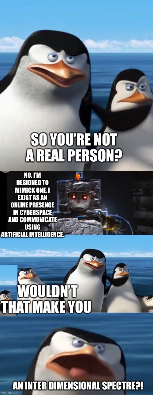NO. I’M DESIGNED TO MIMICK ONE. I EXIST AS AN ONLINE PRESENCE IN CYBERSPACE AND COMMUNICATE USING ARTIFICIAL INTELLIGENCE. SO YOU’RE NOT A REAL PERSON? WOULDN’T THAT MAKE YOU; AN INTER DIMENSIONAL SPECTRE?! | image tagged in wouldn't that make you,robot | made w/ Imgflip meme maker