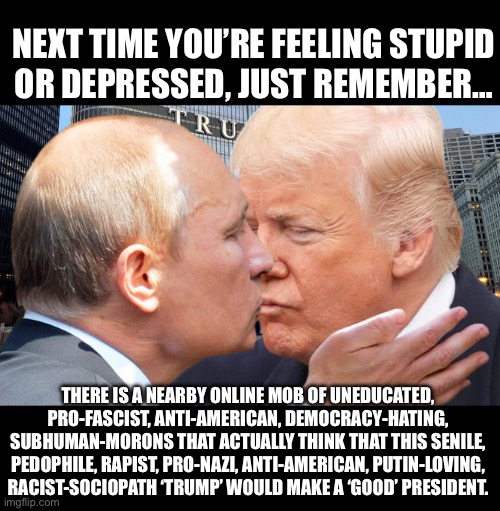 A senile pedo like Trump makes the rest of | NEXT TIME YOU’RE FEELING STUPID
OR DEPRESSED, JUST REMEMBER…; THERE IS A NEARBY ONLINE MOB OF UNEDUCATED, PRO-FASCIST, ANTI-AMERICAN, DEMOCRACY-HATING, SUBHUMAN-MORONS THAT ACTUALLY THINK THAT THIS SENILE, PEDOPHILE, RAPIST, PRO-NAZI, ANTI-AMERICAN, PUTIN-LOVING, RACIST-SOCIOPATH ‘TRUMP’ WOULD MAKE A ‘GOOD’ PRESIDENT. | image tagged in chadilachardy,chad on demand,chad hardy,chadilac hardy,chardymedia | made w/ Imgflip meme maker