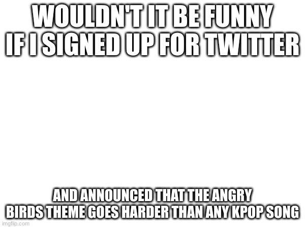 WOULDN'T IT BE FUNNY IF I SIGNED UP FOR TWITTER; AND ANNOUNCED THAT THE ANGRY BIRDS THEME GOES HARDER THAN ANY KPOP SONG | made w/ Imgflip meme maker
