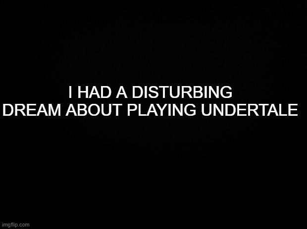 in the comments what happened there | I HAD A DISTURBING DREAM ABOUT PLAYING UNDERTALE | image tagged in black background | made w/ Imgflip meme maker