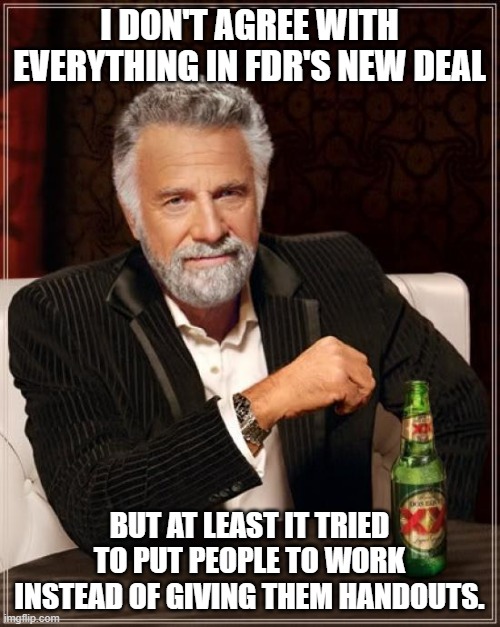 The Most Interesting Man In The World Meme | I DON'T AGREE WITH EVERYTHING IN FDR'S NEW DEAL BUT AT LEAST IT TRIED TO PUT PEOPLE TO WORK INSTEAD OF GIVING THEM HANDOUTS. | image tagged in memes,the most interesting man in the world | made w/ Imgflip meme maker