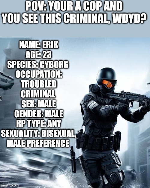 Any rp, no joke, op, roblox, or vehicle oc, no eating him, no killing him | POV: YOUR A COP AND YOU SEE THIS CRIMINAL, WDYD? NAME: ERIK
AGE: 23
SPECIES: CYBORG 
OCCUPATION: TROUBLED CRIMINAL 
SEX: MALE
GENDER: MALE
RP TYPE: ANY
SEXUALITY: BISEXUAL, MALE PREFERENCE | made w/ Imgflip meme maker