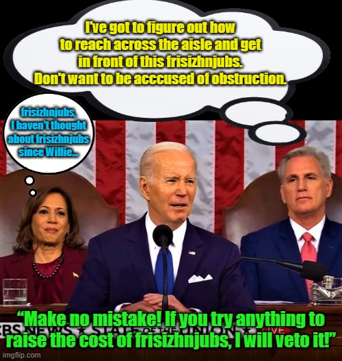 When Biden throws down the intellectual gauntlet, true leaders start thinking... | I've got to figure out how to reach across the aisle and get in front of this frisizhnjubs. Don't want to be acccused of obstruction. frisizhnjubs, I haven't thought about frisizhnjubs since Willie... “Make no mistake! If you try anything to raise the cost of frisizhnjubs, I will veto it!” | image tagged in lying biden at the sotu address | made w/ Imgflip meme maker