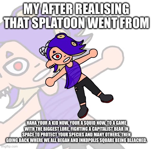 Shiver contemplating her existence | MY AFTER REALISING THAT SPLATOON WENT FROM; HAHA YOUR A KID NOW, YOUR A SQUID NOW, TO A GAME WITH THE BIGGEST LORE, FIGHTING A CAPITALIST BEAR IN SPACE TO PROTECT YOUR SPECIES AND MANY OTHERS, THEN GOING BACK WHERE WE ALL BEGAN AND INKOPOLIS SQUARE BEING BLEACHED. | image tagged in shiver contemplating her existence,memes,splatoon | made w/ Imgflip meme maker