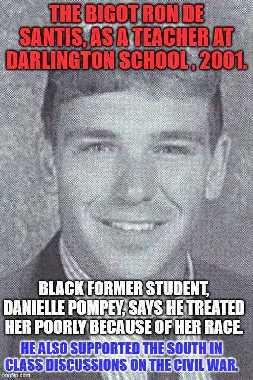 He felt the Confederates were simply protecting their property, black human beings. | THE BIGOT RON DE SANTIS, AS A TEACHER AT DARLINGTON SCHOOL , 2001. BLACK FORMER STUDENT, DANIELLE POMPEY, SAYS HE TREATED HER POORLY BECAUSE OF HER RACE. HE ALSO SUPPORTED THE SOUTH IN CLASS DISCUSSIONS ON THE CIVIL WAR. | image tagged in politics | made w/ Imgflip meme maker