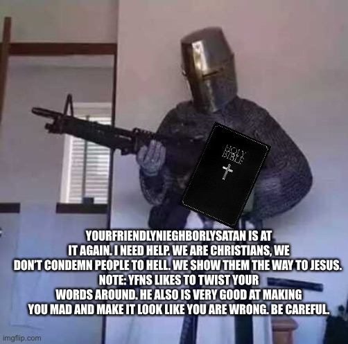 Crusader knight with M60 Machine Gun | YOURFRIENDLYNIEGHBORLYSATAN IS AT IT AGAIN. I NEED HELP. WE ARE CHRISTIANS, WE DON’T CONDEMN PEOPLE TO HELL. WE SHOW THEM THE WAY TO JESUS. 
NOTE: YFNS LIKES TO TWIST YOUR WORDS AROUND. HE ALSO IS VERY GOOD AT MAKING YOU MAD AND MAKE IT LOOK LIKE YOU ARE WRONG. BE CAREFUL. | image tagged in crusader knight with m60 machine gun | made w/ Imgflip meme maker