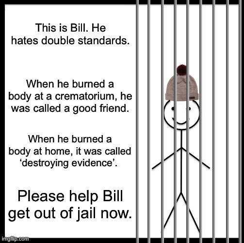 Help Bill escape the feds. | This is Bill. He hates double standards. When he burned a body at a crematorium, he was called a good friend. When he burned a body at home, it was called ‘destroying evidence’. Please help Bill get out of jail now. | image tagged in memes,be like bill | made w/ Imgflip meme maker