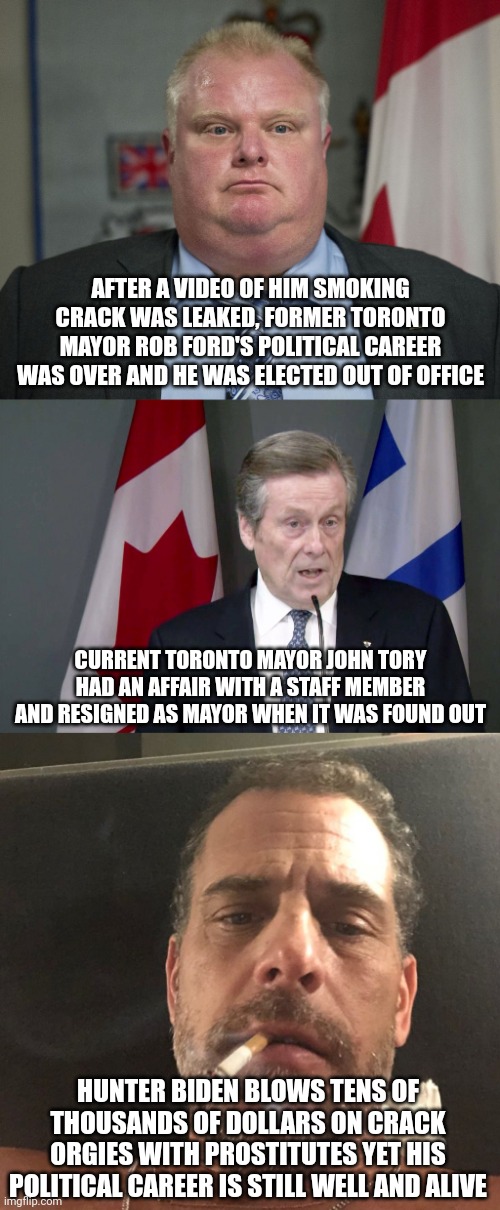 Two Canadian politicians had their careers ended by scandals yet Hunter Biden still isn't going anywhere | AFTER A VIDEO OF HIM SMOKING CRACK WAS LEAKED, FORMER TORONTO MAYOR ROB FORD'S POLITICAL CAREER WAS OVER AND HE WAS ELECTED OUT OF OFFICE; CURRENT TORONTO MAYOR JOHN TORY HAD AN AFFAIR WITH A STAFF MEMBER AND RESIGNED AS MAYOR WHEN IT WAS FOUND OUT; HUNTER BIDEN BLOWS TENS OF THOUSANDS OF DOLLARS ON CRACK ORGIES WITH PROSTITUTES YET HIS POLITICAL CAREER IS STILL WELL AND ALIVE | image tagged in hunter biden,rob ford,john tory,democrats,scandal,government | made w/ Imgflip meme maker