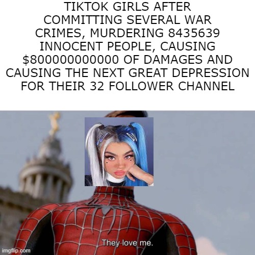 tiktok girls ruin society | TIKTOK GIRLS AFTER COMMITTING SEVERAL WAR CRIMES, MURDERING 8435639 INNOCENT PEOPLE, CAUSING $800000000000 OF DAMAGES AND CAUSING THE NEXT GREAT DEPRESSION FOR THEIR 32 FOLLOWER CHANNEL | image tagged in they love me | made w/ Imgflip meme maker