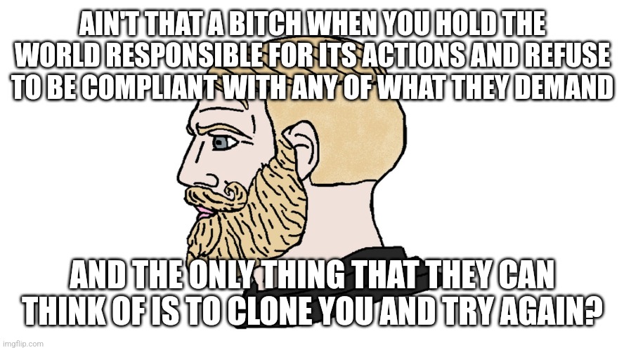 chad yes | AIN'T THAT A BITCH WHEN YOU HOLD THE WORLD RESPONSIBLE FOR ITS ACTIONS AND REFUSE TO BE COMPLIANT WITH ANY OF WHAT THEY DEMAND; AND THE ONLY THING THAT THEY CAN THINK OF IS TO CLONE YOU AND TRY AGAIN? | image tagged in chad yes | made w/ Imgflip meme maker