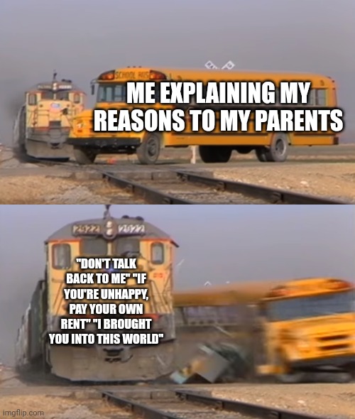 Parents be like: | ME EXPLAINING MY REASONS TO MY PARENTS; "DON'T TALK BACK TO ME" "IF YOU'RE UNHAPPY, PAY YOUR OWN RENT" "I BROUGHT YOU INTO THIS WORLD" | image tagged in a train hitting a school bus,parents | made w/ Imgflip meme maker