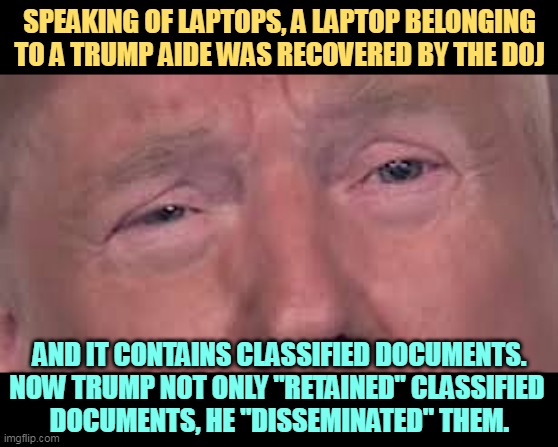 Ooooh, Orange Man in Big Trouble! It just keeps getting worse. | SPEAKING OF LAPTOPS, A LAPTOP BELONGING TO A TRUMP AIDE WAS RECOVERED BY THE DOJ; AND IT CONTAINS CLASSIFIED DOCUMENTS. NOW TRUMP NOT ONLY "RETAINED" CLASSIFIED 
DOCUMENTS, HE "DISSEMINATED" THEM. | image tagged in trump dilated and in tears 'cause he's sick and tired of winning,trump,classified,secrets,laptop,big trouble | made w/ Imgflip meme maker